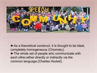 
SPEECH
►As a theoretical construct, it is thought to be ideal,
completely homogeneous (Chomsky).
►The whole set of people who communicate with
each other,either directly or indirectly via the
common language.(Charles Hocket).
 