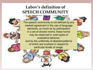 
Labov’s definition of
SPEECH COMMUNITY
The speech community is not defined by any
marked agreement in the use of language
elements, so much as by participation
in a set of shared norms; these norms
may be observed in overt types of
evaluative behavior,
and by the uniformity of abstract patterns
of which are invariant in respect to
particular levels of usage.
 
