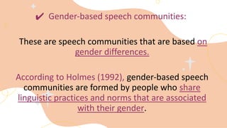 ✔ Gender-based speech communities:
These are speech communities that are based on
gender differences.
According to Holmes (1992), gender-based speech
communities are formed by people who share
linguistic practices and norms that are associated
with their gender.
 