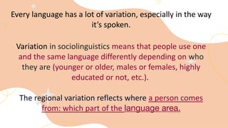 Every language has a lot of variation, especially in the way
it’s spoken.
Variation in sociolinguistics means that people use one
and the same language differently depending on who
they are (younger or older, males or females, highly
educated or not, etc.).
The regional variation reflects where a person comes
from: which part of the language area.
 