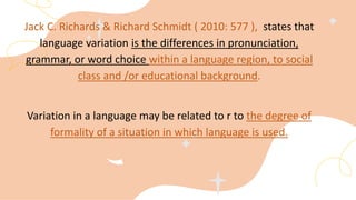 Jack C. Richards & Richard Schmidt ( 2010: 577 ), states that
language variation is the differences in pronunciation,
grammar, or word choice within a language region, to social
class and /or educational background.
Variation in a language may be related to r to the degree of
formality of a situation in which language is used.
 
