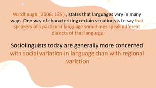 Wardhaugh ( 2006: 135 ) , states that languages vary in many
ways. One way of characterizing certain variations is to say that
speakers of a particular language sometimes speak different
dialects of that language
.
Sociolinguists today are generally more concerned
with social variation in language than with regional
variation
.
 