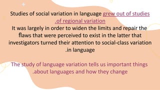 Studies of social variation in language grew out of studies
of regional variation
.
It was largely in order to widen the limits and repair the
ﬂaws that were perceived to exist in the latter that
investigators turned their attention to social-class variation
in language
.
The study of language variation tells us important things
about languages and how they change
.
 
