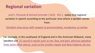 Jack C. Richards & Richard Schmidt ( 2010: 452 ), states that regional
variation in speech according to the particular area where a speaker comes
from.
Variation may occur with respect to pronunciation, vocabulary, or syntax.
For example, in the southwest of England and in the American Midwest, many
speakers use /r/ sound in words such as her, four, and part, whereas speakers
from some other places, such as the London region and New England, do not.
Regional variation
 