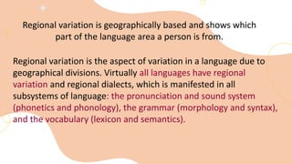 Regional variation is geographically based and shows which
part of the language area a person is from.
Regional variation is the aspect of variation in a language due to
geographical divisions. Virtually all languages have regional
variation and regional dialects, which is manifested in all
subsystems of language: the pronunciation and sound system
(phonetics and phonology), the grammar (morphology and syntax),
and the vocabulary (lexicon and semantics).
 