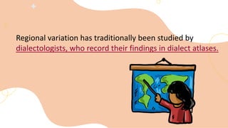 Regional variation has traditionally been studied by
dialectologists, who record their findings in dialect atlases.
 
