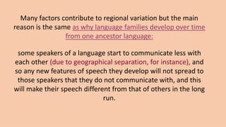 Many factors contribute to regional variation but the main
reason is the same as why language families develop over time
from one ancestor language:
some speakers of a language start to communicate less with
each other (due to geographical separation, for instance), and
so any new features of speech they develop will not spread to
those speakers that they do not communicate with, and this
will make their speech different from that of others in the long
run.
 