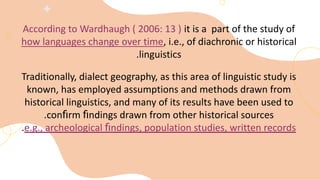 According to Wardhaugh ( 2006: 13 ) it is a part of the study of
how languages change over time, i.e., of diachronic or historical
linguistics
.
Traditionally, dialect geography, as this area of linguistic study is
known, has employed assumptions and methods drawn from
historical linguistics, and many of its results have been used to
conﬁrm ﬁndings drawn from other historical sources
.
e.g., archeological ﬁndings, population studies, written records
.
 