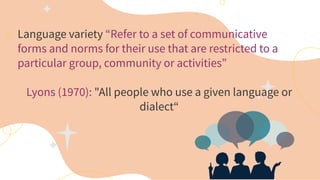 Language variety “Refer to a set of communicative
forms and norms for their use that are restricted to a
particular group, community or activities”
Lyons (1970): "All people who use a given language or
dialect“
 