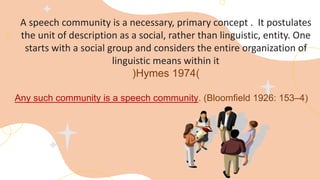 A speech community is a necessary, primary concept . It postulates
the unit of description as a social, rather than linguistic, entity. One
starts with a social group and considers the entire organization of
linguistic means within it
(
Hymes 1974
)
Any such community is a speech community. (Bloomﬁeld 1926: 153–4)
 