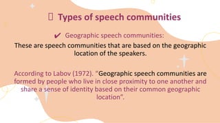 Types of speech communities
✔ Geographic speech communities:
These are speech communities that are based on the geographic
location of the speakers.
According to Labov (1972). “Geographic speech communities are
formed by people who live in close proximity to one another and
share a sense of identity based on their common geographic
location”.
 