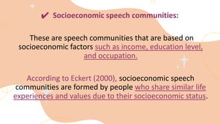 ✔ Socioeconomic speech communities:
These are speech communities that are based on
socioeconomic factors such as income, education level,
and occupation.
According to Eckert (2000), socioeconomic speech
communities are formed by people who share similar life
experiences and values due to their socioeconomic status.
 