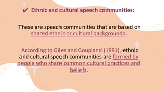 ✔ Ethnic and cultural speech communities:
These are speech communities that are based on
shared ethnic or cultural backgrounds.
According to Giles and Coupland (1991), ethnic
and cultural speech communities are formed by
people who share common cultural practices and
beliefs.
 