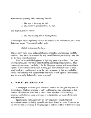 2
Your sentence probably looks something like this.
1. The man is throwing the ball.
2. The pitcher is going to throw the ball.
You might even have written
3. The ball is being thrown by the pitcher.
Whatever you wrote, it probably include the word ball, the action throw, and a word
that meant a man. You certainly didn’t write
Ball throwing man the the is.
That wouldn’t make sense and people hearing or reading your message would be
confused. You wrote the sentence the way you did because you already know and
use the basic rules of grammar.
Here’s what probably happened at lightning speed in your head. First, you
saw the picture, and your brain understood the ideas the picture presented. Then
you thought the names (vocabulary) for the things you just saw and arranged them
(syntax) in an understandable order. Finally, you translated each sound in each
word into letters (spelling) and wrote the entire sentence. In fact, you probably
started your sentence with a capital letter and ended it with a period (punctuation).
You see you really do know lots about grammar!
B. WHY STUDY GRAMMAR?•
Although you do write “good sentences” most of the time, you may make a
few mistakes. Studying grammar is really just learning a new vocabulary so that
you can talk about and learn how to correct these mistakes. Understanding
grammar also helps you write new kinds of sentences that are more effective and
more persuasive.
Speaking and writing correctly are very important. Usually the first
impression someone, including a possible employer, has of us comes from what we
say or write and how we say it. People judge us and our abilities by the way we use
 