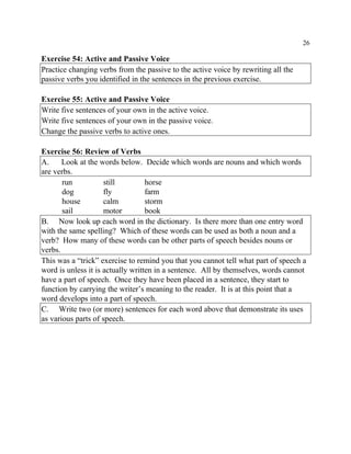 26
Exercise 54: Active and Passive Voice
Practice changing verbs from the passive to the active voice by rewriting all the
passive verbs you identified in the sentences in the previous exercise.
Exercise 55: Active and Passive Voice
Write five sentences of your own in the active voice.
Write five sentences of your own in the passive voice.
Change the passive verbs to active ones.
Exercise 56: Review of Verbs
A. Look at the words below. Decide which words are nouns and which words
are verbs.
run still horse
dog fly farm
house calm storm
sail motor book
B. Now look up each word in the dictionary. Is there more than one entry word
with the same spelling? Which of these words can be used as both a noun and a
verb? How many of these words can be other parts of speech besides nouns or
verbs.
This was a “trick” exercise to remind you that you cannot tell what part of speech a
word is unless it is actually written in a sentence. All by themselves, words cannot
have a part of speech. Once they have been placed in a sentence, they start to
function by carrying the writer’s meaning to the reader. It is at this point that a
word develops into a part of speech.
C. Write two (or more) sentences for each word above that demonstrate its uses
as various parts of speech.
 