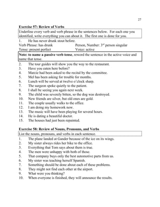 27
Exercise 57: Review of Verbs
Underline every verb and verb phrase in the sentences below. For each one you
identified, write everything you can about it. The first one is done for you.
1. He has never drunk stout before.
Verb Phrase: has drunk Person, Number: 3 person singularrd
Tense: present perfect Voice: active
Note: to name a passive verb tense, reword the sentence in the active voice and
name that tense.
2. The tour guides will show you the way to the restaurant.
3. Have you eaten here before?
4. Marcie had been asked to the recital by the committee.
5. Mel has been asking for trouble for months.
6. Lunch will be served at twelve o’clock sharp.
7. The surgeon spoke quietly to the patient.
8. I shall be seeing you again next week.
9. The child was severely bitten, so the dog was destroyed.
10. New friends are silver, but old ones are gold.
11. The couple usually walks to the office.
12. I am doing my homework now.
13. The music will have been playing for several hours.
14. He is dating a beautiful doctor.
15. The houses had just been repainted.
Exercise 58: Review of Nouns, Pronouns, and Verbs
List the nouns, pronouns, and verbs in each sentence.
1. The plane landed at Gander because of the ice on its wings.
2. My sister always rides her bike to the office.
3. Everything that Tom says about them is true.
4. The men were unhappy with both of those.
5. That company buys only the best automotive parts from us.
6. My sister was teaching herself Spanish.
7. Something should be done about each of these problems.
8. They might not find each other at the airport.
9. What were you thinking?
10. When everyone is finished, they will announce the results.
 