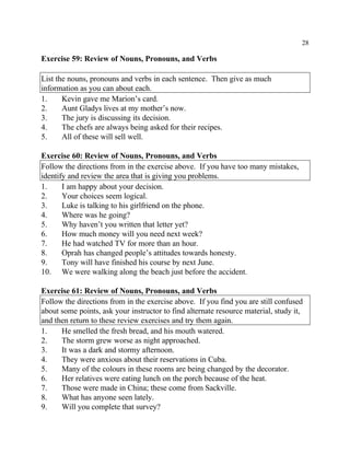 28
Exercise 59: Review of Nouns, Pronouns, and Verbs
List the nouns, pronouns and verbs in each sentence. Then give as much
information as you can about each.
1. Kevin gave me Marion’s card.
2. Aunt Gladys lives at my mother’s now.
3. The jury is discussing its decision.
4. The chefs are always being asked for their recipes.
5. All of these will sell well.
Exercise 60: Review of Nouns, Pronouns, and Verbs
Follow the directions from in the exercise above. If you have too many mistakes,
identify and review the area that is giving you problems.
1. I am happy about your decision.
2. Your choices seem logical.
3. Luke is talking to his girlfriend on the phone.
4. Where was he going?
5. Why haven’t you written that letter yet?
6. How much money will you need next week?
7. He had watched TV for more than an hour.
8. Oprah has changed people’s attitudes towards honesty.
9. Tony will have finished his course by next June.
10. We were walking along the beach just before the accident.
Exercise 61: Review of Nouns, Pronouns, and Verbs
Follow the directions from in the exercise above. If you find you are still confused
about some points, ask your instructor to find alternate resource material, study it,
and then return to these review exercises and try them again.
1. He smelled the fresh bread, and his mouth watered.
2. The storm grew worse as night approached.
3. It was a dark and stormy afternoon.
4. They were anxious about their reservations in Cuba.
5. Many of the colours in these rooms are being changed by the decorator.
6. Her relatives were eating lunch on the porch because of the heat.
7. Those were made in China; these come from Sackville.
8. What has anyone seen lately.
9. Will you complete that survey?
 