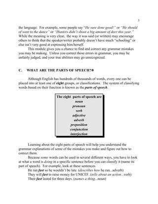3
the language. For example, some people say “He sure done good!” or “He should
of went to the dance” or “Hunters didn’t shoot a big amount of deer this year.”
While the meaning is very clear, the way it was said (or written) may encourage
others to think that the speaker/writer probably doesn’t have much “schooling” or
else isn’t very good at expressing him/herself.
This module gives you a chance to find and correct any grammar mistakes
you may be making. Unless you correct those errors in grammar, you may be
unfairly judged, and your true abilities may go unrecognized.
C. WHAT ARE THE PARTS OF SPEECH?•
Although English has hundreds of thousands of words, every one can be
placed into at least one of eight groups, or classifications. The system of classifying
words based on their function is known as the parts of speech.
The eight parts of speech are
noun
pronoun
verb
adjective
adverb
preposition
conjunction
interjection
Learning about the eight parts of speech will help you understand the
grammar explanations of some of the mistakes you make and figure out how to
correct them.
Because some words can be used in several different ways, you have to look
at what a word is doing in a specific sentence before you can classify it (name its
part of speech). For example, look at these sentences.
He ran fast so he wouldn’t be late. (describes how he ran...adverb)
They will fast to raise money for UNICEF. (tells about an action...verb)
Their fast lasted for three days. (names a thing...noun)
 