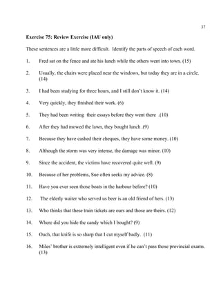 37
Exercise 75: Review Exercise (IAU only)
These sentences are a little more difficult. Identify the parts of speech of each word.
1. Fred sat on the fence and ate his lunch while the others went into town. (15)
2. Usually, the chairs were placed near the windows, but today they are in a circle.
(14)
3. I had been studying for three hours, and I still don’t know it. (14)
4. Very quickly, they finished their work. (6)
5. They had been writing their essays before they went there .(10)
6. After they had mowed the lawn, they bought lunch .(9)
7. Because they have cashed their cheques, they have some money. (10)
8. Although the storm was very intense, the damage was minor. (10)
9. Since the accident, the victims have recovered quite well. (9)
10. Because of her problems, Sue often seeks my advice. (8)
11. Have you ever seen those boats in the harbour before? (10)
12. The elderly waiter who served us beer is an old friend of hers. (13)
13. Who thinks that these train tickets are ours and those are theirs. (12)
14. Where did you hide the candy which I bought? (9)
15. Ouch, that knife is so sharp that I cut myself badly. (11)
16. Miles’ brother is extremely intelligent even if he can’t pass those provincial exams.
(13)
 