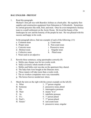 39
BAU ENGLISH - PRETEST
1. Read this paragraph.
Michael’s first job was with Bearskin Airlines as a bush pilot. He regularly flew
supplies and construction equipment from Edmonton to Yellowknife. Sometimes
he carried groceries like milk, fruit, and meat. Once he even transported a hockey
team to a small settlement on the Arctic Ocean. He loved the beauty of the
landscapes he saw and the honesty of the people he met. He was pleased with his
success and happy in his work.
In the paragraph above, find one example of each of the following: (11)
a. Common noun g. Count noun
b. Proper noun h. Non-count noun
c. Concrete noun i. Possessive noun
d. Abstract noun j. Singular noun
e. Collective noun k. Plural noun
f. Noun used as an adjective
2. Rewrite these sentences, using apostrophes correctly.(9)
a. Mollys pay cheque was for two weeks work.
b. Sallys covered a whole month of work.
c. Mollys and Sallys rent was due on the apartment they shared.
d. The ladys hats were bought at the Duncans store.
e. Those repairs will take more than a weeks work.
f. The six workers complaints were very reasonable.
g. The horses hooves needed new shoes.
3. Match the term on the right with the correct example on the left.(8)
A. What 1. 3 person singularrd
B. Someone 2. possessive noun, plural
C. We 3. interrogative pronoun
D. Their 4. means “it is”
E. Its 5. indefinite pronoun
F. It’s 6. 1 person pluralst
G. Paul’s 7. 3 person pluralrd
H. Sisters’ 8. non-count noun
9. possessive noun, singular
 