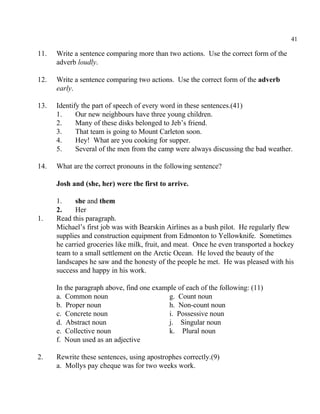 41
11. Write a sentence comparing more than two actions. Use the correct form of the
adverb loudly.
12. Write a sentence comparing two actions. Use the correct form of the adverb
early.
13. Identify the part of speech of every word in these sentences.(41)
1. Our new neighbours have three young children.
2. Many of these disks belonged to Jeb’s friend.
3. That team is going to Mount Carleton soon.
4. Hey! What are you cooking for supper.
5. Several of the men from the camp were always discussing the bad weather.
14. What are the correct pronouns in the following sentence?
Josh and (she, her) were the first to arrive.
1. she and them
2. Her
1. Read this paragraph.
Michael’s first job was with Bearskin Airlines as a bush pilot. He regularly flew
supplies and construction equipment from Edmonton to Yellowknife. Sometimes
he carried groceries like milk, fruit, and meat. Once he even transported a hockey
team to a small settlement on the Arctic Ocean. He loved the beauty of the
landscapes he saw and the honesty of the people he met. He was pleased with his
success and happy in his work.
In the paragraph above, find one example of each of the following: (11)
a. Common noun g. Count noun
b. Proper noun h. Non-count noun
c. Concrete noun i. Possessive noun
d. Abstract noun j. Singular noun
e. Collective noun k. Plural noun
f. Noun used as an adjective
2. Rewrite these sentences, using apostrophes correctly.(9)
a. Mollys pay cheque was for two weeks work.
 