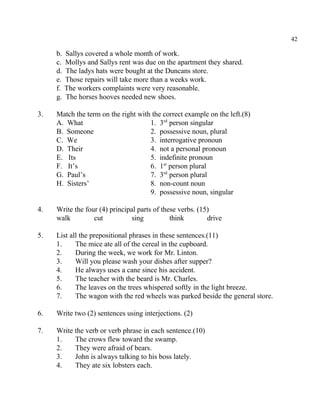 42
b. Sallys covered a whole month of work.
c. Mollys and Sallys rent was due on the apartment they shared.
d. The ladys hats were bought at the Duncans store.
e. Those repairs will take more than a weeks work.
f. The workers complaints were very reasonable.
g. The horses hooves needed new shoes.
3. Match the term on the right with the correct example on the left.(8)
A. What 1. 3 person singularrd
B. Someone 2. possessive noun, plural
C. We 3. interrogative pronoun
D. Their 4. not a personal pronoun
E. Its 5. indefinite pronoun
F. It’s 6. 1 person pluralst
G. Paul’s 7. 3 person pluralrd
H. Sisters’ 8. non-count noun
9. possessive noun, singular
4. Write the four (4) principal parts of these verbs. (15)
walk cut sing think drive
5. List all the prepositional phrases in these sentences.(11)
1. The mice ate all of the cereal in the cupboard.
2. During the week, we work for Mr. Linton.
3. Will you please wash your dishes after supper?
4. He always uses a cane since his accident.
5. The teacher with the beard is Mr. Charles.
6. The leaves on the trees whispered softly in the light breeze.
7. The wagon with the red wheels was parked beside the general store.
6. Write two (2) sentences using interjections. (2)
7. Write the verb or verb phrase in each sentence.(10)
1. The crows flew toward the swamp.
2. They were afraid of bears.
3. John is always talking to his boss lately.
4. They ate six lobsters each.
 