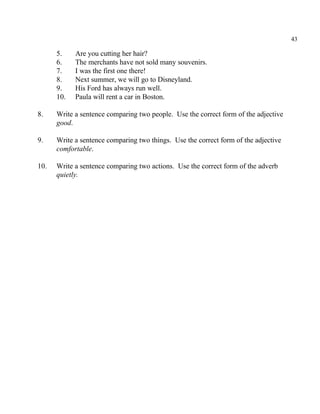 43
5. Are you cutting her hair?
6. The merchants have not sold many souvenirs.
7. I was the first one there!
8. Next summer, we will go to Disneyland.
9. His Ford has always run well.
10. Paula will rent a car in Boston.
8. Write a sentence comparing two people. Use the correct form of the adjective
good.
9. Write a sentence comparing two things. Use the correct form of the adjective
comfortable.
10. Write a sentence comparing two actions. Use the correct form of the adverb
quietly.
 