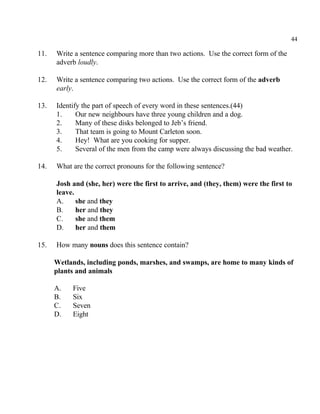 44
11. Write a sentence comparing more than two actions. Use the correct form of the
adverb loudly.
12. Write a sentence comparing two actions. Use the correct form of the adverb
early.
13. Identify the part of speech of every word in these sentences.(44)
1. Our new neighbours have three young children and a dog.
2. Many of these disks belonged to Jeb’s friend.
3. That team is going to Mount Carleton soon.
4. Hey! What are you cooking for supper.
5. Several of the men from the camp were always discussing the bad weather.
14. What are the correct pronouns for the following sentence?
Josh and (she, her) were the first to arrive, and (they, them) were the first to
leave.
A. she and they
B. her and they
C. she and them
D. her and them
15. How many nouns does this sentence contain?
Wetlands, including ponds, marshes, and swamps, are home to many kinds of
plants and animals
A. Five
B. Six
C. Seven
D. Eight
 