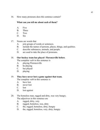 45
16. How many pronouns does this sentence contain?
What can you tell me about each of them?
A. Five
B. Three
C. Two
D. Six
17. Nouns are words that
A. join groups of words or sentences.
B. include the names of persons, places, things, and qualities.
C. describe substances, animals, and people.
D. are used to take the place of pronouns.
18. Our hockey team has played Florenceville before.
The complete verb in this sentence is
A. playing Florenceville
B. be playing
C. has played
D. playing
19. They have never lost a game against that team.
The complete verb in this sentence is
A. have lost
B. never lost
C. lost
D. lost against
20. The homeless man, ragged and dirty, was very hungry.
The adjectives in this sentence are
A. ragged, dirty, very
B. ragged, homeless, was, dirty
C. the, ragged, homeless, dirty, hungry
D. the, ragged, homeless, very, dirty, hungry
 