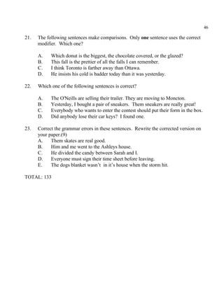 46
21. The following sentences make comparisons. Only one sentence uses the correct
modifier. Which one?
A. Which donut is the biggest, the chocolate covered, or the glazed?
B. This fall is the prettier of all the falls I can remember.
C. I think Toronto is farther away than Ottawa.
D. He insists his cold is badder today than it was yesterday.
22. Which one of the following sentences is correct?
A. The O'Neills are selling their trailer. They are moving to Moncton.
B. Yesterday, I bought a pair of sneakers. Them sneakers are really great!
C. Everybody who wants to enter the contest should put their form in the box.
D. Did anybody lose their car keys? I found one.
23. Correct the grammar errors in these sentences. Rewrite the corrected version on
your paper.(9)
A. Them skates are real good.
B. Him and me went to the Ashleys house.
C. He divided the candy between Sarah and I.
D. Everyone must sign their time sheet before leaving.
E. The dogs blanket wasn’t in it’s house when the storm hit.
TOTAL: 133
 