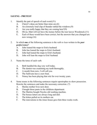 50
IAUENG - PRETEST
1. Identify the part of speech of each word.(51)
A. Cheryl’s ideas are better than mine are.(6)
B. An extremely loud clap of thunder rattled the windows.(9)
C. Are you really happy that they are coming here?(9)
D. Oh no, Matt will not have the money before the tour leaves Woodstock.(11)
E. Each of these would have been correct, but the answers that you changed are
now wrong.(16)
2. In which one of the following sentences is the verb to loan written in the past
perfect tense?
A. John loaned the maps to Erin's husband.
B. John has loaned the maps to Erin's husband.
C. John had loaned the maps to Erin's husband.
D. John will loan the maps to Erin' husband.
3. Name the tense of each verb.
A. Beth handled the dog very well today.
B. The dentist was examining my teeth thoroughly.
C. A month from now, I will call you.
D. The Sullivans have a new boat.
E. Nimoy has been playing that role for over twenty years.
4. Some nouns in the following sentences require apostrophes to show possession.
Rewrite the sentences and make the necessary correction. (7)
A. Sheilas mother lives next door.
B. I bought those pants in the childrens department.
C. The Martins bought Nicoles old washing machine.
D. The bosses letters are always long and dull.
E. The kitten pulled on its mothers ear.
F. The renovations to the Jones house gave him three weeks work.
 
