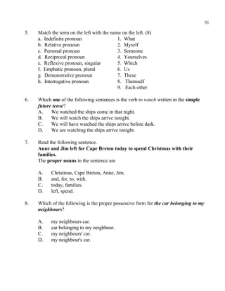 51
5. Match the term on the left with the name on the left. (8)
a. Indefinite pronoun 1. What
b. Relative pronoun 2. Myself
c. Personal pronoun 3. Someone
d. Reciprocal pronoun 4. Yourselves
e. Reflexive pronoun, singular 5. Which
f. Emphatic pronoun, plural 6. Us
g. Demonstrative pronoun 7. These
h. Interrogative pronoun 8. Themself
9. Each other
6. Which one of the following sentences is the verb to watch written in the simple
future tense?
A. We watched the ships come in that night.
B. We will watch the ships arrive tonight.
C. We will have watched the ships arrive before dark.
D. We are watching the ships arrive tonight.
7. Read the following sentence.
Anne and Jim left for Cape Breton today to spend Christmas with their
families.
The proper nouns in the sentence are
A. Christmas, Cape Breton, Anne, Jim.
B. and, for, to, with.
C. today, families.
D. left, spend.
8. Which of the following is the proper possessive form for the car belonging to my
neighbours?
A. my neighbours car.
B. car belonging to my neighbour.
C. my neighbours' car.
D. my neighbour's car.
 