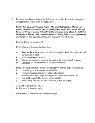 53
14. Pronouns have been left out of the following paragraph. Rewrite the paragraph,
using pronouns as you think are necessary.(5)
Shirley has a pet ferret named Furry. The ferret belonging to Shirley was
named Furry because of the soft fur of the ferret. As far as I can see, the soft
fur of the ferret belonging to Shirley is the only good thing about the pet ferret
belonging to Shirley. The ferret belonging to Shirley bites at every opportunity,
and the ferret belonging to Shirley does not smell very pleasant.
15. Read the following sentence:(4)
We lived in New Brunswick all our lives.
A. Rewrite the sentence and underline the complete verb (the main verb and
any auxiliary verbs).
B. Write the tense of the verb.
C. Rewrite the sentence, changing the verb to the present perfect tense,
D. Underline the complete verb in your new sentence.
16. In the following sentences, indicate the adjectives and the noun each modifies.
1. I heard a great new song on the radio.(5)
2. Monica’s sneakers are always dirty and dusty.(3)
3. Monford’s old barn, large and unpainted, looked abandonned.(6)
4. Our children don’t like the icy, cold water.(4)
5. Their sporty new car, red and expensive, is too flashy.(6)
17. A. List five (5) linking verbs.(5)
B. Use each in a sentence.(5)
18. Write three (3) sentences with interjections.(3)
 