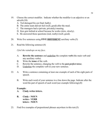 54
19. Choose the correct modifier. Indicate whether the modifier is an adjective or an
adverb.(10)
A. Ted damaged his car (bad, badly).
B. The entire team did not feel (well, good) after the meal.
C. The managers had a (private, privately) meeting.
D. Ken gets behind at school because he works (slow, slowly).
E. He answered those questions (real, really) (well, good).
20. Write five sentences using FIVE DIFFERENT auxiliary verbs.(5)
21. Read the following sentence:(4)
I feel the raindrops on my face.
A. Rewrite the sentence and underline the complete verb (the main verb and
any auxiliary verbs).
B. Write the tense of the verb.
C. Rewrite the sentence, changing the verb to the past perfect tense,
D. Underline the complete verb in your new sentence.
22. A. Write a sentence containing at least one example of each of the eight parts of
speech.
B. Write each word of your sentence in a line down the page. Indicate after the
word the part of speech of each word (see example following).(8)
Example:
A. Cindy writes letters.
B. Cindy - NOUN
writes - VERB
letters - NOUN
23. Find five examples of prepositional phrases anywhere in this test.(5)
 