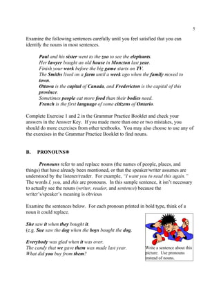 5
Write a sentence about this
picture. Use pronouns
instead of nouns.
Examine the following sentences carefully until you feel satisfied that you can
identify the nouns in most sentences.
Paul and his sister went to the zoo to see the elephants.
Her lawyer bought an old house in Moncton last year.
Finish your work before the big game starts on TV.
The Smiths lived on a farm until a week ago when the family moved to
town.
Ottawa is the capital of Canada, and Fredericton is the capital of this
province.
Sometimes people eat more food than their bodies need.
French is the first language of some citizens of Ontario.
Complete Exercise 1 and 2 in the Grammar Practice Booklet and check your
answers in the Answer Key. If you made more than one or two mistakes, you
should do more exercises from other textbooks. You may also choose to use any of
the exercises in the Grammar Practice Booklet to find nouns.
B. PRONOUNS•
Pronouns refer to and replace nouns (the names of people, places, and
things) that have already been mentioned, or that the speaker/writer assumes are
understood by the listener/reader. For example, “I want you to read this again.”
The words I, you, and this are pronouns. In this sample sentence, it isn’t necessary
to actually see the nouns (writer, reader, and sentence) because the
writer’s/speaker’s meaning is obvious
Examine the sentences below. For each pronoun printed in bold type, think of a
noun it could replace.
She saw it when they bought it.
(e.g. Sue saw the dog when the boys bought the dog.
Everybody was glad when it was over.
The candy that we gave them was made last year.
What did you buy from them?
 