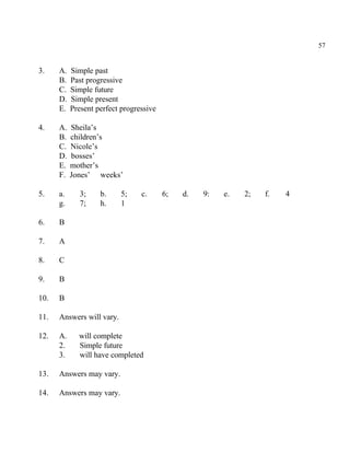 57
3. A. Simple past
B. Past progressive
C. Simple future
D. Simple present
E. Present perfect progressive
4. A. Sheila’s
B. children’s
C. Nicole’s
D. bosses’
E. mother’s
F. Jones’ weeks’
5. a. 3; b. 5; c. 6; d. 9: e. 2; f. 4
g. 7; h. 1
6. B
7. A
8. C
9. B
10. B
11. Answers will vary.
12. A. will complete
2. Simple future
3. will have completed
13. Answers may vary.
14. Answers may vary.
 
