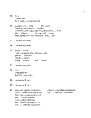 58
15. lived
Simple past
have lived.......present perfect
16. a, great, new......song the....radio
Monica’s, dirty, dusty.......sneakers
Monford’s, old, large, unpainted, abandonned........barn
Our.....children the, icy, cold.......water
their, sporty, new, red, expensive, flashy......car
17. Answers may vary.
18. Answers may vary.
19. badly.....adverb
well.....adjective (after a linking verb)
private......adjective
slowly......adverb
really......adverb well......adverb
20. Answers may vary.
21. feel
simple present
had felt....past perfect
22. Answers will vary.
23. Answers will vary.
24. and.....co-ordinate conjunction either/or.....correlative conjunction
while.....subordinate conjunction and.....co-ordinate conjunction
therefore.....conjunctive adverb
that.....relative pronoun
who.....relative pronoun
but.....co-ordinate conjunction
yet.....co-ordinate conjunction.
 