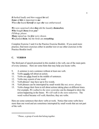 6
Phrase...a group of words that belong together.3
It barked loudly and then wagged its tail.
Some of this is important to me
When she heard herself on tape she was embarrassed.
We were surprised when they did the laundry themselves.
Who bought those from you?
Fill it up, please.
Many signed up, but few were chosen.
We planted them, but the birds ate everything.
Complete Exercise 3 and 4 in the Practice Exercise Booklet. If you need more
practice, find more exercises either in another text or use other exercises in the
Practice Booklet itself.
C. VERBS•
The third part of speech presented in this module is the verb, one of the main parts
of every sentence. Here are some hints that may help you locate verbs.
9. A sentence is not a sentence without at least one verb.
10. Verbs usually tell about an action.
11. Verbs are often found in the middle of sentences.
12. Verbs may consist of one word.
13. Verb phrases may have up to five words.3
14. Verb phrases can be interrupted by small words like not, never, always.
15. Verbs change their form to tell about actions taking place at different times.
For example, We walked to the store yesterday can be changed to show the
action happening in the future. We will walk to the store tomorrow. The
word walked became will walk; therefore, they are verbs.
Here are some sentences that show verbs at work. Notice that some verbs have
more than one word and are sometimes interrupted by small words that are not part
of the verb.
 