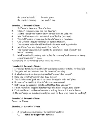 8
the buses’ schedule the cats’ paws
the coyote’s barking two weeks’ pay
Exercise 22: Possessive Nouns
1. Bob’s uncle lives near Sharon’s farm.
2. Charles’ company owed him two days’ pay.
3. Martha’s sister was worried about her son’s health. (one son)
4. Mrs. Smith was worried about their sons’ health. (two sons)
5. The child’s name is Nora, and the family’s name is Boudreau.
6. City Council’s regular meetings are held on Mondays.
7. The students’ cafeteria will be closed after next week’s graduation.
8. Mr. Childs’ car was being serviced at Eaton’s.
9. The women’s resumés were sent to the companies’ head offices by the
bosses’ secretary.
10. Mark’s mother lives at my sister’s, but the company’s salesman went to my
cousin’s (cousins’)* place.
* Depending on the meaning, either would be correct.
Exercise 23: Possessive Nouns
1. My uncles’ farmhouse was struck by during last summer’s storm. (two uncles)
2. The girl’s hair had been cut short for the twins’ wedding.
3. A March snow storm is sometimes called “winter’s last lament”.
4. Have you seen Mel Gibson’s last three movies?
5. The skateboarders’ park had to be closed for repairs to its half pipes.
6. Because of the accident, his wife’s income was reduced.
7. Did you see the dragsters collide on Old Oak Road yesterday?
8. Finish your client’s reports before you go to Smith’s tonight. (one client)
9. Frank and James’ mail order business is making them a rich man’s fortune.
10. The sun’s rays are too dangerous for us to sit on these lawn chairs for too long!
Exercise 24: Possessive Nouns
Answers will vary.
Exercise 25: Review of Nouns
1. A correct possessive form of the sentence would be
C. That is my neighbour's new car.
 