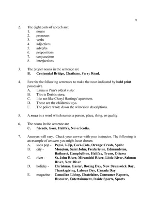 9
2. The eight parts of speech are:
1. nouns
2. pronouns
3. verbs
4. adjectives
5. adverbs
6. prepositions
7. conjunctions
8. interjections
3. The proper nouns in the sentence are
B. Centennial Bridge, Chatham, Ferry Road.
4. Rewrite the following sentences to make the noun indicated by bold print
possessive.
A. Laura is Pam's oldest sister.
B. This is Doris's store.
C. I do not like Cheryl Hastings' apartment.
D. Those are the children's toys.
E. The police wrote down the witnesses' descriptions.
5. A noun is a word which names a person, place, thing, or quality.
6. The nouns in the sentence are
C. friends, town, Halifax, Nova Scotia.
7. Answers will vary. Check your answer with your instructor. The following is
an example of answers you might have chosen.
A. soda pop - Pepsi, 7-Up, Coca-Cola, Orange Crush, Sprite
B. city - Moncton, Saint John, Fredericton, Edmundston,
Bathurst, Campbellton, Halifax, Truro, Ottawa
C. river - St. John River, Miramichi River, Little River, Salmon
River, New River
D. holiday - Christmas, Easter, Boxing Day, New Brunswick Day,
Thanksgiving, Labour Day, Canada Day
E. magazine - Canadian Living, Chatelaine, Consumer Reports,
Discover, Entertainment, Inside Sports, Sports
 