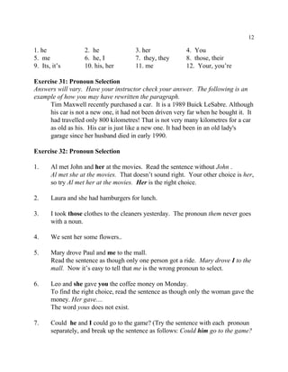 12
1. he 2. he 3. her 4. You
5. me 6. he, I 7. they, they 8. those, their
9. Its, it’s 10. his, her 11. me 12. Your, you’re
Exercise 31: Pronoun Selection
Answers will vary. Have your instructor check your answer. The following is an
example of how you may have rewritten the paragraph.
Tim Maxwell recently purchased a car. It is a 1989 Buick LeSabre. Although
his car is not a new one, it had not been driven very far when he bought it. It
had travelled only 800 kilometres! That is not very many kilometres for a car
as old as his. His car is just like a new one. It had been in an old lady's
garage since her husband died in early 1990.
Exercise 32: Pronoun Selection
1. Al met John and her at the movies. Read the sentence without John .
Al met she at the movies. That doesn’t sound right. Your other choice is her,
so try Al met her at the movies. Her is the right choice.
2. Laura and she had hamburgers for lunch.
3. I took those clothes to the cleaners yesterday. The pronoun them never goes
with a noun.
4. We sent her some flowers..
5. Mary drove Paul and me to the mall.
Read the sentence as though only one person got a ride. Mary drove I to the
mall. Now it’s easy to tell that me is the wrong pronoun to select.
6. Leo and she gave you the coffee money on Monday.
To find the right choice, read the sentence as though only the woman gave the
money. Her gave....
The word yous does not exist.
7. Could he and I could go to the game? (Try the sentence with each pronoun
separately, and break up the sentence as follows: Could him go to the game?
 
