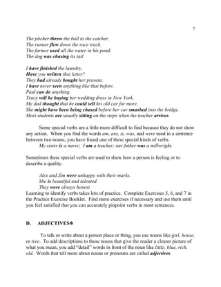 7
The pitcher threw the ball to the catcher.
The runner flew down the race track.
The farmer used all the water in his pond.
The dog was chasing its tail.
I have finished the laundry.
Have you written that letter?
They had already bought her present.
I have never seen anything like that before.
Paul can do anything.
Tracy will be buying her wedding dress in New York.
My dad thought that he could sell his old car for more.
She might have been being chased before her car smashed into the bridge.
Most students are usually sitting on the steps when the teacher arrives.
Some special verbs are a little more difficult to find because they do not show
any action. When you find the words am, are, is, was, and were used in a sentence
between two nouns, you have found one of these special kinds of verbs.
My sister is a nurse; I am a teacher; our father was a millwright.
Sometimes these special verbs are used to show how a person is feeling or to
describe a quality.
Alex and Jim were unhappy with their marks.
She is beautiful and talented.
They were always honest.
Learning to identify verbs takes lots of practice. Complete Exercises 5, 6, and 7 in
the Practice Exercise Booklet. Find more exercises if necessary and use them until
you feel satisfied that you can accurately pinpoint verbs in most sentences.
D. ADJECTIVES•
To talk or write about a person place or thing, you use nouns like girl, house,
or tree. To add descriptions to those nouns that give the reader a clearer picture of
what you mean, you add “detail” words in front of the noun like little, blue, rich,
old. Words that tell more about nouns or pronouns are called adjectives.
 