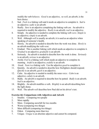 31
modify the verb behaves. Good is an adjective, so well, an adverb, is the
best choice.
2. Sad. Feels is a linking verb and it needs an adjective to complete it. Sad is
an adjective; sadly is an adverb.
3. Really. Sure is an adjective completing the linking verb am. An adverb is
required to modify the adjective. Really is an adverb; real is an adjective.
4. Simple. An adjective is needed to complete the linking verb were. Simple is
an adjective; simply is an adverb.
5. Well. Although well is usually an adverb, it is used as an adjective when
speaking of someone’s health.
6. Slowly. An adverb is needed to describe how the work was done. Slowly is
an adverb modifying the verb went.
7. Gradual. This is another linking verb which needs an adjective to complete it.
Gradual is an adjective; gradually is an adverb.
8. Seriously. An adverb is needed to describe how the work is done. Seriously
is an adverb; serious is an adjective.
9. Awful. Feel is a linking verb which needs an adjective to complete its
meaning. Awful is an adjective; awfully is an adverb.
10. Good. Taste is a linking verb. Use the adjective good to complete it.
11. Quickly. An adverb is needed to describe how firefighters should respond.
Quickly is an adverb; quick is an adjective.
12. Calm. An adjective is needed to modify the noun voice. Calm is an
adjective; calmly is an adverb.
13. Badly. An adverb is required to describe how he putted. Badly is an adverb;
bad is an adjective.
14. Brightly. An adverb modifies a verb. Brightly is an adverb describing how
the light shone.
15. Well. The adverb well describes how Paul did on his driver’s test.
Exercise 66: Comparisons with Adjectives and Adverb
1. Smaller. Comparing two people
2. More rapidly
3. More. Comparing snowfall for two months
4. Worse (comparing two things)
5. More difficult (comparing two things)
6. Eldest. Comparing more than two
7. Unique. Unique is an absolute adjective and cannot be compared.
 
