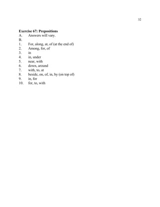 32
Exercise 67: Prepositions
A. Answers will vary.
B.
1. For, along, at, of (at the end of)
2. Among, for, of
3. in
4. in, under
5. near, with
6. down, around
7. with, to, at
8. beside, on, of, in, by (on top of)
9. in, for
10. for, to, with
 