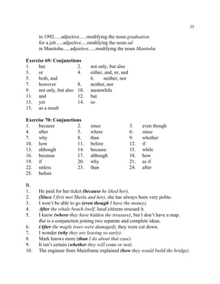 35
in 1992......adjective......modifying the noun graduation
for a job......adjective.....modifying the noun ad
in Manitoba......adjective......modifying the noun Manitoba
Exercise 69: Conjunctions
1. but 2. not only, but also
3. or 4. either, and, or, and
5. both, and 6. neither, nor
7. however 8. neither, nor
9. not only, but also 10. meanwhile
11. and 12. but
13. yet 14. so
15. as a result
Exercise 70: Conjunctions
1. because 2. since 3. even though
4. after 5. where 6. since
7. why 8. than 9. whether
10. how 11. before 12. if
13. although 14. because 15. while
16. because 17. although 18. how
19. if 20. why 21. as if
22. unless 23. than 24. after
25. before
B.
1. He paid for her ticket (because he liked her).
2. (Since I first met Sheila and her), she has always been very polite.
3. I won’t be able to go (even though I have the money).
4. After the whale beach itself, local citizens rescued it.
5. I know (where they have hidden the treasure), but I don’t have a map.
But is a conjunction joining two separate and complete ideas.
6. (After the maple trees were damaged), they were cut down.
7. I wonder (why they are leaving so early).
8. Mark knows more (than I do about that case).
9. It isn’t certain (whether they will come or not).
10. The engineer from Mainframe explained (how they would build the bridge).
 
