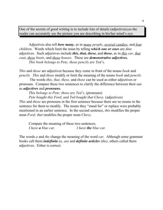 9
One of the secrets of good writing is to include lots of details (adjectives),so the
reader can accurately see the picture you are describing in his/her mind’s eye.
Adjectives also tell how many, as in many people, several candies, and four
children. Words which limit the noun by telling which one or ones are also
adjectives. Such adjectives include this, that, these, and those, as in this car, that
coat, these boots, and those houses. These are demonstrative adjectives.
This book belongs to Pete; those pencils are Ted’s.
This and those are adjectives because they come in front of the nouns book and
pencils. This and those modify or limit the meaning of the nouns book and pencils.
The words this, that, these, and those can be used as either adjectives or
pronouns. Compare these two sentences to clarify the difference between their use
as adjectives and pronouns.
This belongs to Pete; those are Ted’s. (pronouns)
Pete bought this Ford, and Ted bought that Chevy. (adjectives)
This and those are pronouns in the first sentence because there are no nouns in the
sentence for them to modify. The nouns they “stand for” or replace were probably
mentioned in an earlier sentence. In the second sentence, this modifies the proper
noun Ford; that modifies the proper noun Chevy.
Compare the meaning of these two sentences.
I have a blue car. I have the blue car.
The words a and the change the meaning of the word car. Although some grammar
books call them indefinite (a, an) and definite articles (the), others called them
adjectives. Either is correct.
 