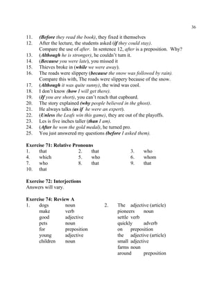 36
11. (Before they read the book), they fixed it themselves
12. After the lecture, the students asked (if they could stay).
Compare the use of after. In sentence 12, after is a preposition. Why?
13. (Although he is stronger), he couldn’t turn it.
14. (Because you were late), you missed it
15. Thieves broke in (while we were away).
16. The roads were slippery (because the snow was followed by rain).
Compare this with, The roads were slippery because of the snow.
17. (Although it was quite sunny), the wind was cool.
18. I don’t know (how I will get there).
19. (If you are short), you can’t reach that cupboard.
20. The story explained (why people believed in the ghost).
21. He always talks (as if he were an expert).
22. (Unless the Leafs win this game), they are out of the playoffs.
23. Les is five inches taller (than I am).
24. (After he won the gold medal), he turned pro.
25. You just answered my questions (before I asked them).
Exercise 71: Relative Pronouns
1. that 2. that 3. who
4. which 5. who 6. whom
7. who 8. that 9. that
10. that
Exercise 72: Interjections
Answers will vary.
Exercise 74: Review A
1. dogs noun 2. The adjective (article)
make verb pioneers noun
good adjective settle verb
pets noun quickly adverb
for preposition on preposition
young adjective the adjective (article)
children noun small adjective
farms noun
around preposition
 