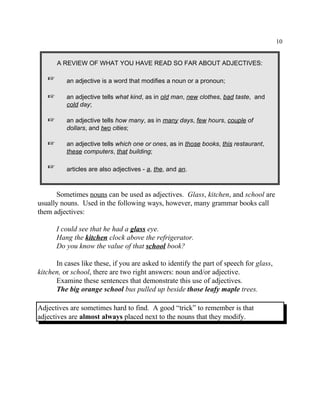 10
A REVIEW OF WHAT YOU HAVE READ SO FAR ABOUT ADJECTIVES:
L an adjective is a word that modifies a noun or a pronoun;
L an adjective tells what kind, as in old man, new clothes, bad taste, and
cold day;
L an adjective tells how many, as in many days, few hours, couple of
dollars, and two cities;
L an adjective tells which one or ones, as in those books, this restaurant,
these computers, that building;
L articles are also adjectives - a, the, and an.
Sometimes nouns can be used as adjectives. Glass, kitchen, and school are
usually nouns. Used in the following ways, however, many grammar books call
them adjectives:
I could see that he had a glass eye.
Hang the kitchen clock above the refrigerator.
Do you know the value of that school book?
In cases like these, if you are asked to identify the part of speech for glass,
kitchen, or school, there are two right answers: noun and/or adjective.
Examine these sentences that demonstrate this use of adjectives.
The big orange school bus pulled up beside those leafy maple trees.
Adjectives are sometimes hard to find. A good “trick” to remember is that
adjectives are almost always placed next to the nouns that they modify.
 