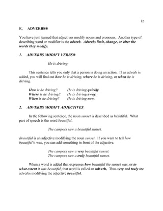 12
E. ADVERBS•
You have just learned that adjectives modify nouns and pronouns. Another type of
describing word or modifier is the adverb. Adverbs limit, change, or alter the
words they modify.
1. ADVERBS MODIFY VERBS•
He is driving.
This sentence tells you only that a person is doing an action. If an adverb is
added, you will find out how he is driving, where he is driving, or when he is
driving.
How is he driving? He is driving quickly.
Where is he driving? He is driving away.
When is he driving? He is driving now.
2. ADVERBS MODIFY ADJECTIVES
In the following sentence, the noun sunset is described as beautiful. What
part of speech is the word beautiful.
The campers saw a beautiful sunset.
Beautiful is an adjective modifying the noun sunset. If you want to tell how
beautiful it was, you can add something in front of the adjective.
The campers saw a very beautiful sunset.
The campers saw a truly beautiful sunset.
When a word is added that expresses how beautiful the sunset was, or to
what extent it was beautiful, that word is called an adverb. Thus very and truly are
adverbs modifying the adjective beautiful.
 