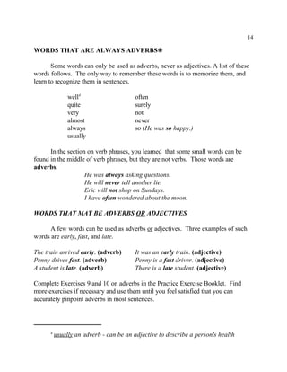 14
usually an adverb - can be an adjective to describe a person's health4
WORDS THAT ARE ALWAYS ADVERBS•
Some words can only be used as adverbs, never as adjectives. A list of these
words follows. The only way to remember these words is to memorize them, and
learn to recognize them in sentences.
well often4
quite surely
very not
almost never
always so (He was so happy.)
usually
In the section on verb phrases, you learned that some small words can be
found in the middle of verb phrases, but they are not verbs. Those words are
adverbs.
He was always asking questions.
He will never tell another lie.
Eric will not shop on Sundays.
I have often wondered about the moon.
WORDS THAT MAY BE ADVERBS OR ADJECTIVES
A few words can be used as adverbs or adjectives. Three examples of such
words are early, fast, and late.
The train arrived early. (adverb) It was an early train. (adjective)
Penny drives fast. (adverb) Penny is a fast driver. (adjective)
A student is late. (adverb) There is a late student. (adjective)
Complete Exercises 9 and 10 on adverbs in the Practice Exercise Booklet. Find
more exercises if necessary and use them until you feel satisfied that you can
accurately pinpoint adverbs in most sentences.
 